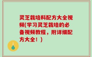 灵芝栽培料配方大全视频(学习灵芝栽培的必备视频教程，附详细配方大全！)