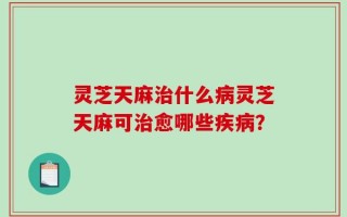 灵芝天麻治什么病灵芝天麻可治愈哪些疾病？