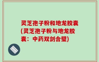灵芝孢子粉和地龙胶囊(灵芝孢子粉与地龙胶囊：中药双剑合璧)