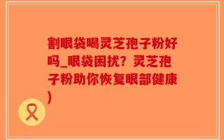 割眼袋喝灵芝孢子粉好吗_眼袋困扰？灵芝孢子粉助你恢复眼部健康)