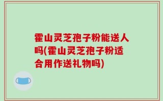 霍山灵芝孢子粉能送人吗(霍山灵芝孢子粉适合用作送礼物吗)