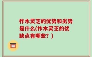 柞木灵芝的优势和劣势是什么(柞木灵芝的优缺点有哪些？)