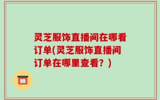 灵芝服饰直播间在哪看订单(灵芝服饰直播间订单在哪里查看？)
