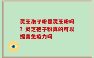 灵芝孢子粉是灵芝粉吗？灵芝孢子粉真的可以提高免疫力吗