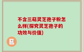 不含三萜灵芝孢子粉怎么样(探究灵芝孢子的功效与价值)