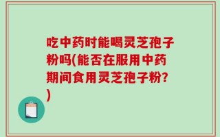 吃中药时能喝灵芝孢子粉吗(能否在服用中药期间食用灵芝孢子粉？)