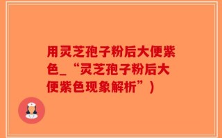 用灵芝孢子粉后大便紫色_“灵芝孢子粉后大便紫色现象解析”)