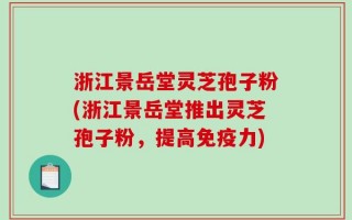 浙江景岳堂灵芝孢子粉(浙江景岳堂推出灵芝孢子粉，提高免疫力)