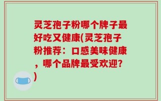 灵芝孢子粉哪个牌子最好吃又健康(灵芝孢子粉推荐：口感美味健康，哪个品牌最受欢迎？)