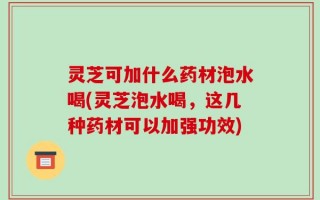 灵芝可加什么药材泡水喝(灵芝泡水喝，这几种药材可以加强功效)