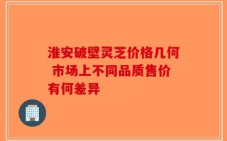 淮安破壁灵芝价格几何 市场上不同品质售价有何差异