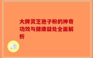 大牌灵芝孢子粉的神奇功效与健康益处全面解析
