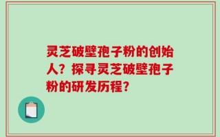 灵芝破壁孢子粉的创始人？探寻灵芝破壁孢子粉的研发历程？