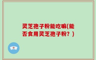 灵芝孢子粉能吃嘛(能否食用灵芝孢子粉？)