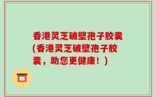 香港灵芝破壁孢子胶囊(香港灵芝破壁孢子胶囊，助您更健康！)
