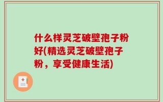 什么样灵芝破壁孢子粉好(精选灵芝破壁孢子粉，享受健康生活)