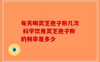 每天喝灵芝孢子粉几次 科学饮用灵芝孢子粉的频率是多少