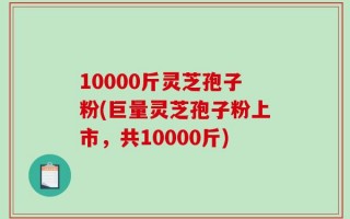 10000斤灵芝孢子粉(巨量灵芝孢子粉上市，共10000斤)