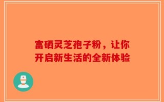 富硒灵芝孢子粉，让你开启新生活的全新体验
