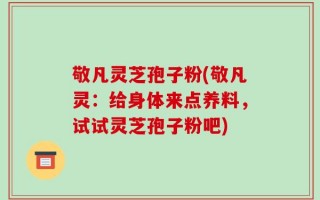 敬凡灵芝孢子粉(敬凡灵：给身体来点养料，试试灵芝孢子粉吧)