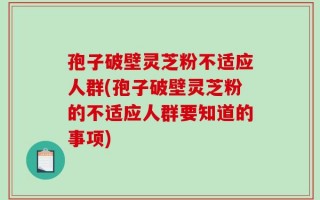 孢子破壁灵芝粉不适应人群(孢子破壁灵芝粉的不适应人群要知道的事项)