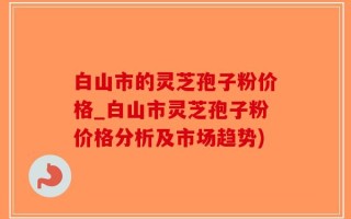 白山市的灵芝孢子粉价格_白山市灵芝孢子粉价格分析及市场趋势)