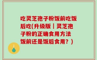 吃灵芝孢子粉饭前吃饭后吃(升级版｜灵芝孢子粉的正确食用方法 饭前还是饭后食用？)
