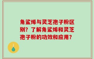 角鲨烯与灵芝孢子粉区别？了解角鲨烯和灵芝孢子粉的功效和应用？