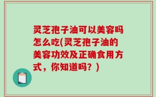 灵芝孢子油可以美容吗怎么吃(灵芝孢子油的美容功效及正确食用方式，你知道吗？)