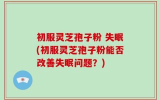 初服灵芝孢子粉 失眠(初服灵芝孢子粉能否改善失眠问题？)