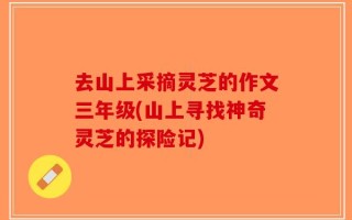 去山上采摘灵芝的作文三年级(山上寻找神奇灵芝的探险记)
