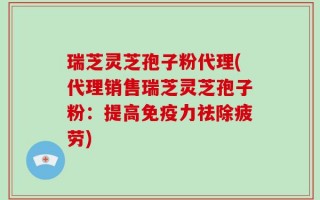 瑞芝灵芝孢子粉代理(代理销售瑞芝灵芝孢子粉：提高免疫力祛除疲劳)