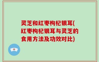 灵芝和红枣枸杞银耳(红枣枸杞银耳与灵芝的食用方法及功效对比)