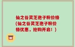 仙之谷灵芝孢子粉价格(仙之谷灵芝孢子粉价格优惠，抢购开启！)