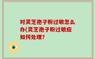 对灵芝孢子粉过敏怎么办(灵芝孢子粉过敏应如何处理？