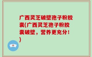 广西灵芝破壁孢子粉胶囊(广西灵芝孢子粉胶囊破壁，营养更充分！)
