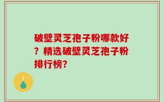 破壁灵芝孢子粉哪款好？精选破壁灵芝孢子粉排行榜？