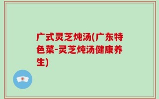 广式灵芝炖汤(广东特色菜-灵芝炖汤健康养生)