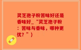 灵芝孢子粉苦味好还是香味好_“灵芝孢子粉：苦味与香味，哪种更优？”)