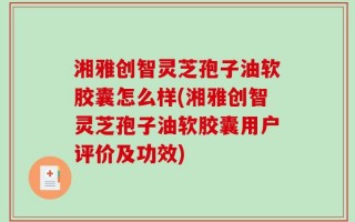 湘雅创智灵芝孢子油软胶囊怎么样(湘雅创智灵芝孢子油软胶囊用户评价及功效)