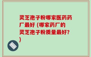 灵芝孢子粉哪家医药药厂最好 (哪家药厂的灵芝孢子粉质量最好？)