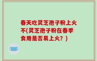 春天吃灵芝孢子粉上火不(灵芝孢子粉在春季食用是否易上火？)