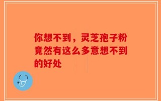 你想不到，灵芝孢子粉竟然有这么多意想不到的好处