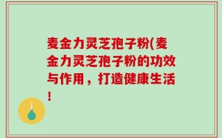 麦金力灵芝孢子粉(麦金力灵芝孢子粉的功效与作用，打造健康生活！