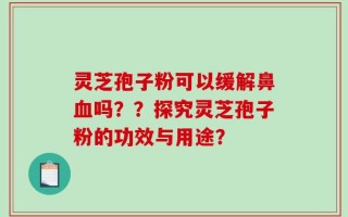 灵芝孢子粉可以缓解鼻血吗？？探究灵芝孢子粉的功效与用途？