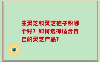 生灵芝和灵芝孢子粉哪个好？如何选择适合自己的灵芝产品？