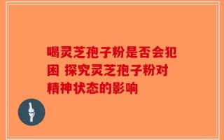 喝灵芝孢子粉是否会犯困 探究灵芝孢子粉对精神状态的影响