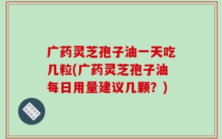 广药灵芝孢子油一天吃几粒(广药灵芝孢子油每日用量建议几颗？)