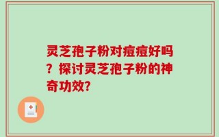灵芝孢子粉对痘痘好吗？探讨灵芝孢子粉的神奇功效？