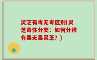 灵芝有毒无毒区别(灵芝毒性分类：如何分辨有毒无毒灵芝？)